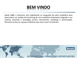 BEM VINDO
Desde 1888, a Harcourts vem trabalhando na vanguarda do setor imobiliário para
desenvolver um modelo de franchising de uma imobiliária totalmente integrada e seu
sistema, incluindo a tecnologia on-line, treinamento, marketing e comunicação.
Harcourts tornou-se o grupo imobiliário que mais cresce na Austrália.
 