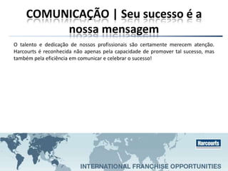 COMUNICAÇÃO | Seu sucesso é a
nossa mensagem
O talento e dedicação de nossos profissionais são certamente merecem atenção.
Harcourts é reconhecida não apenas pela capacidade de promover tal sucesso, mas
também pela eficiência em comunicar e celebrar o sucesso!
 