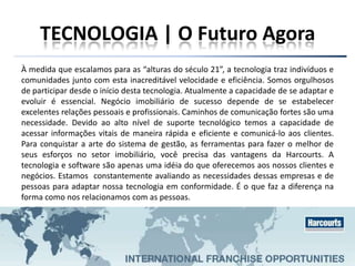 TECNOLOGIA | O Futuro Agora
À medida que escalamos para as “alturas do século 21”, a tecnologia traz indivíduos e
comunidades junto com esta inacreditável velocidade e eficiência. Somos orgulhosos
de participar desde o início desta tecnologia. Atualmente a capacidade de se adaptar e
evoluir é essencial. Negócio imobiliário de sucesso depende de se estabelecer
excelentes relações pessoais e profissionais. Caminhos de comunicação fortes são uma
necessidade. Devido ao alto nível de suporte tecnológico temos a capacidade de
acessar informações vitais de maneira rápida e eficiente e comunicá-lo aos clientes.
Para conquistar a arte do sistema de gestão, as ferramentas para fazer o melhor de
seus esforços no setor imobiliário, você precisa das vantagens da Harcourts. A
tecnologia e software são apenas uma idéia do que oferecemos aos nossos clientes e
negócios. Estamos constantemente avaliando as necessidades dessas empresas e de
pessoas para adaptar nossa tecnologia em conformidade. É o que faz a diferença na
forma como nos relacionamos com as pessoas.
 