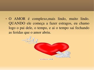 O AMOR é complexo,mais lindo, muito lindo. QUANDO ele começa a fazer estragos, eu chamo logo o pai dele, o tempo, e ai o tempo sai fechando as feridas que o amor abriu. 