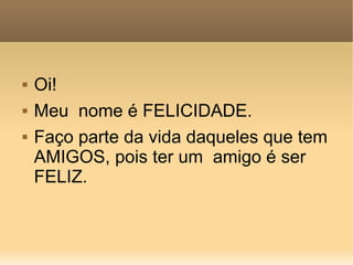 Oi! Meu  nome é FELICIDADE. Faço parte da vida daqueles que tem AMIGOS, pois ter um  amigo é ser FELIZ. 