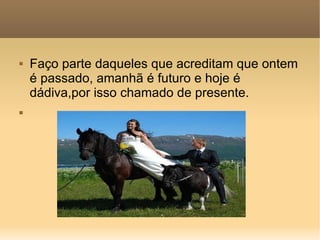 Faço parte daqueles que acreditam que ontem é passado, amanhã é futuro e hoje é dádiva,por isso chamado de presente. 