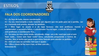 FALA DOS COORDENADORES
F1 – Eu faço de tudo, menos coordenação.
F2 – Eu sou interrompida a todo instante por alguém que me pede para ver o portão, ver
se a merenda está pronta, atender ao telefone.
F3 – Meu lugar na escola é o de tapa buracos: não tem professor, manda o
coordenador; a secretária faltou, o coordenador fica no lugar; a sala de leitura está
sem professor, o coordenador fica...
F4 – Se estou no meu canto lendo, estudando, chega um e diz: você que está aí sem
fazer nada... Como sem fazer nada? Estou estudando, preparando o Centro de
Estudos. Mas aí tenho que parar o que estou fazendo para atender os pedidos.
F5 – Está um caos no corredor, tem que ir ajudar.
F6 – Olha o aluno tal fez isso e isso, vá falar com ele...
Entrevista 01
 