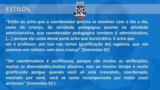 “Então eu acho que o coordenador precisa se envolver com o dia a dia,
tanto da criança, da atividade pedagógica quanto na atividade
administrativa, que coordenador pedagógico também é administrativo,
[...] porque ele cuida dessa parte acho que burocrática. E acho que
ele é professor, por isso nós temos [gratificação de] regência, que nós
estamos em contato com essa criança” (Entrevista 02)
“Ser coordenadora é conflituoso, porque são muitas as atribuições,
muitas as diversidades,muitos afazeres, mas ao mesmo tempo é muito
gratificante porque quando você vê está crescendo, coordenado,
mediado por você, você se sente recompensada por todos esses
atributos” (Entrevista 03 )
 