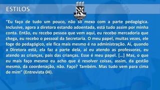 “Eu faço de tudo um pouco, não só mexo com a parte pedagógica.
Inclusive, agora a diretora estando adoentada, está tudo assim por minha
conta. Então, eu recebo pessoa que vem aqui, eu recebo mercadoria que
chega, eu recebo o pessoal da Secretaria. O meu papel, muitas vezes, ele
foge do pedagógico, ele fica mais mesmo é na administração. Aí, quando
a Diretora está, ela faz a parte dela, aí eu atendo as professoras, eu
atendo as crianças, pais das crianças. Esse é meu papel. […] Mas, o que
eu mais faço mesmo eu acho que é resolver coisas, assim, da gestão
mesmo, da coordenação, não. Faço? Também. Mas tudo vem para cima
de mim” (Entrevista 04).
 