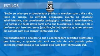“Então eu acho que o coordenador precisa se envolver com o dia a dia,
tanto da criança, da atividade pedagógica quanto na atividade
administrativa, que coordenador pedagógico também é administrativo,
[...] porque ele cuida dessa parte acho que burocrática. E acho que ele é
professor, por isso nós temos [gratificação de] regência, que nós estamos
em contato com essa criança” (Entrevista 05).
“Frequentemente é necessário que a coordenadora substitua professores
que faltaram, e quando não está em sala de aula passeia pelos
corredores verificando se nas turmas está tudo bem” (Entrevista 06).
 