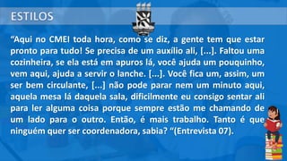 “Aqui no CMEI toda hora, como se diz, a gente tem que estar
pronto para tudo! Se precisa de um auxílio ali, [...]. Faltou uma
cozinheira, se ela está em apuros lá, você ajuda um pouquinho,
vem aqui, ajuda a servir o lanche. [...]. Você fica um, assim, um
ser bem circulante, [...] não pode parar nem um minuto aqui,
aquela mesa lá daquela sala, dificilmente eu consigo sentar ali
para ler alguma coisa porque sempre estão me chamando de
um lado para o outro. Então, é mais trabalho. Tanto é que
ninguém quer ser coordenadora, sabia? “(Entrevista 07).
 