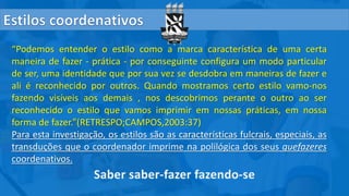 “Podemos entender o estilo como a marca característica de uma certa
maneira de fazer - prática - por conseguinte configura um modo particular
de ser, uma identidade que por sua vez se desdobra em maneiras de fazer e
ali é reconhecido por outros. Quando mostramos certo estilo vamo-nos
fazendo visíveis aos demais , nos descobrimos perante o outro ao ser
reconhecido o estilo que vamos imprimir em nossas práticas, em nossa
forma de fazer.”(RETRESPO;CAMPOS,2003:37)
Para esta investigação, os estilos são as características fulcrais, especiais, as
transduções que o coordenador imprime na polilógica dos seus quefazeres
coordenativos.
 