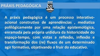A práxis pedagógica é um processo interativo-
acional construtivo de aprendências , mediatiza
polilógicamente por uma relação epistemológica,
enramada pela própria urdidura da historicidade do
espaço-tempo, com vistas a reflexão, inflexão e
transformação dos (re) fluxos de um determinado
agir formativo, objetivando o fruir do educativo.
 