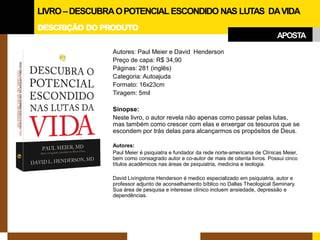 DESCRIÇÃO DO PRODUTO 
Autores: Paul Meier e David Henderson 
Preço de capa: R$ 34,90 
Páginas: 281 (inglês) 
Categoria: Autoajuda 
Formato: 16x23cm 
Tiragem: 5mil 
Sinopse: 
Neste livro, o autor revela não apenas como passar pelas lutas, mas também como crescer com elas e enxergar os tesouros que se escondem por trás delas para alcançarmos os propósitos de Deus. 
Autores: 
Paul Meier é psiquiatra e fundador da rede norte-americana de Clínicas Meier, bem como consagrado autor e co-autor de mais de oitenta livros. Possui cinco títulos acadêmicos nas áreas de psiquiatria, medicina e teologia. 
David Livingstone Henderson é medico especializado em psiquiatria, autor e professor adjunto de aconselhamento bíblico no Dallas Theological Seminary. Sua área de pesquisa e interesse clínico incluem ansiedade, depressão e dependências. 
LIVRO –DESCUBRA O POTENCIAL ESCONDIDO NAS LUTAS DA VIDA 
APOSTA  
