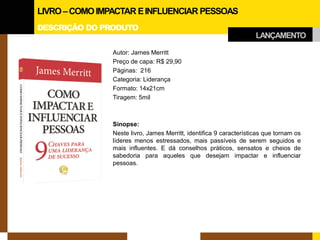 DESCRIÇÃO DO PRODUTO 
Autor: James Merritt 
Preço de capa: R$ 29,90 
Páginas: 216 
Categoria: Liderança 
Formato: 14x21cm 
Tiragem: 5mil 
Sinopse: 
Neste livro, James Merritt, identifica 9 características que tornam os líderes menos estressados, mais passíveis de serem seguidos e mais influentes. E dá conselhos práticos, sensatos e cheios de sabedoria para aqueles que desejam impactar e influenciar pessoas. 
LIVRO –COMO IMPACTAR E INFLUENCIAR PESSOAS 
LANÇAMENTO  