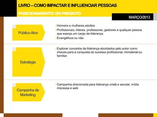 POSICIONAMENTO DO PRODUTO 
Estratégia 
Campanha de 
Marketing 
Público Alvo 
 
Homens e mulheres adultos 
 
Profissionais, líderes, professores, gestores e qualquer pessoa que exerça um cargo de liderança. 
 
Evangélicos ou não. 
 
Explorar conceitos de liderança abordados pelo autor como chaves para a conquista do sucesso profissional, ministerial ou familiar. 
 
Campanha direcionada para liderança cristã e secular, mídia impressa e web 
MARÇO/2013 
LIVRO –COMO IMPACTAR E INFLUENCIAR PESSOAS  