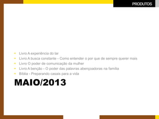 MAIO/2013 
 
Livro A experiência do lar 
 
Livro A busca constante - Como entender o por que de sempre querer mais 
 
Livro O poder de comunicação da mulher 
 
Livro A benção - O poder das palavras abençoadoras na família 
 
Bíblia - Preparando casais para a vida 
PRODUTOS  