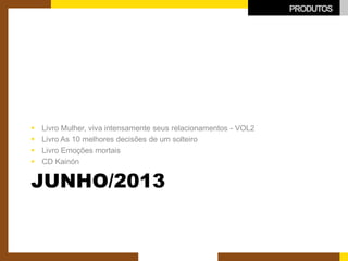 JUNHO/2013 
 
Livro Mulher, viva intensamente seus relacionamentos - VOL2 
 
Livro As 10 melhores decisões de um solteiro 
 
Livro Emoções mortais 
 
CD Kainón 
PRODUTOS  