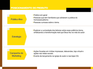 POSICIONAMENTO DO PRODUTO 
Estratégia 
Campanha de 
Marketing 
Público Alvo 
 
Público em geral 
 
Pessoas que tem familiares que adotaram a prática do homossexualismo. 
 
Pessoas curiosas sobre o tema. 
 
Explorar a curiosidade dos leitores sobre esse polêmico tema, enfatizando a transformação real que Deus fez na vida do autor. 
 
Ações focadas em mídias impressas, televendas, loja virtual e ações nas redes sociais. 
 
Evento de lançamento na igreja do autor e nas lojas CG.  