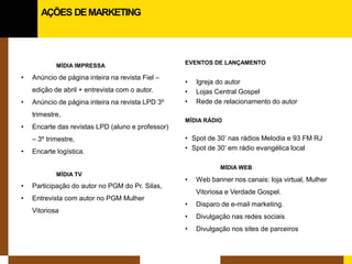 MÍDIA IMPRESSA 
• 
Anúncio de página inteira na revista Fiel – edição de abril + entrevista com o autor. 
• 
Anúncio de página inteira na revista LPD 3º trimestre, 
• 
Encarte das revistas LPD (aluno e professor) – 3º trimestre, 
• 
Encarte logística. 
MÍDIA TV 
• 
Participação do autor no PGM do Pr. Silas, 
• 
Entrevista com autor no PGM Mulher Vitoriosa 
EVENTOS DE LANÇAMENTO 
• 
Igreja do autor 
• 
Lojas Central Gospel 
• 
Rede de relacionamento do autor 
MÍDIA RÁDIO 
•Spot de 30’ nas rádios Melodia e 93 FM RJ 
•Spot de 30’ em rádio evangélica local 
MÍDIA WEB 
•Web banner nos canais: loja virtual, Mulher Vitoriosa e Verdade Gospel. 
•Disparo de e-mail marketing. 
•Divulgação nas redes sociais 
•Divulgação nos sites de parceiros 
AÇÕES DE MARKETING  