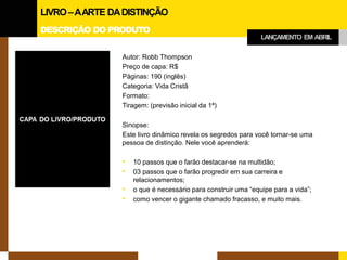 DESCRIÇÃO DO PRODUTO 
Autor: Robb Thompson 
Preço de capa: R$ 
Páginas: 190 (inglês) 
Categoria: Vida Cristã 
Formato: 
Tiragem: (previsão inicial da 1ª) 
Sinopse: 
Este livro dinâmico revela os segredos para você tornar-se uma pessoa de distinção. Nele você aprenderá: 
•10 passos que o farão destacar-se na multidão; 
•03 passos que o farão progredir em sua carreira e relacionamentos; 
•o que é necessário para construir uma “equipe para a vida”; 
•como vencer o gigante chamado fracasso, e muito mais. 
LIVRO –A ARTE DA DISTINÇÃO 
LANÇAMENTO EM ABRIL  