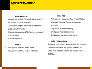 MÍDIA IMPRESSA 
• 
Anúncio na revista Fiel – edição de abril (1º de maio – Dia do trabalhador). 
• 
Anúncio de página inteira na revista LPD professor 3º trimestre, 
• 
Encarte das revistas LPD (aluno e professor) – 3º trimestre, 
• 
Encarte logística. 
MÍDIA TV 
• 
Divulgação no PGM do Pr. Silas, 
• 
Divulgação no PGM Mulher Vitoriosa 
MÍDIA WEB 
• 
Web banner nos canais: loja virtual, Mulher Vitoriosa, Verdade Gospel e Portal do Educador. 
• 
Disparo de e-mail marketing. 
• 
Divulgação nas redes sociais 
• 
Divulgação nos sites de parceiros 
• 
AÇÃO PROMOCIONAL 
Trabalhar uma promoção específica em todos os canais de vendas + divulgação no PGM Pr. Silas, com livros do autor e de outros para 1º de Maio. 
AÇÕES DE MARKTING  