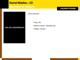 DESCRIÇÃO DO PRODUTO 
Texto comercial 
Preço: R$ 
Gênero musical: Adoração pop 
Tiragem: (inicial) 
Rachel Malafaia –CD 
LANÇAMENTO EM ABRIL  