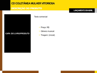 DESCRIÇÃO DO PRODUTO 
CD COLETÂNEA MULHER VITORIOSA 
LANÇAMENTO EM ABRIL 
Texto comercial 
Preço: R$ 
Gênero musical: 
Tiragem: (inicial)  