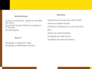 MÍDIA IMPRESSA 
Anúncio na revista Fiel – edição de maio (Mês das mães) 
Encarte das revistas LPD (aluno e professor) – 3º trimestre, 
Encarte logística. 
MÍDIA TV 
Divulgação no PGM do Pr. Silas, 
Divulgação no PGM Mulher Vitoriosa 
MÍDIA WEB 
Web banner nos canais: loja virtual, Mulher Vitoriosa e Verdade Gospel. 
Half banner / full banner em outros sites (Uol, Bol). 
Disparo de e-mail marketing. 
Divulgação nas redes sociais 
Divulgação nos sites de parceiros  