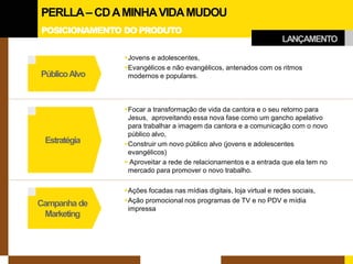POSICIONAMENTO DO PRODUTO 
Estratégia 
Campanha de 
Marketing 
Público Alvo 
 
Jovens e adolescentes, 
 
Evangélicos e não evangélicos, antenados com os ritmos modernos e populares. 
 
Focar a transformação de vida da cantora e o seu retorno para Jesus, aproveitando essa nova fase como um gancho apelativo para trabalhar a imagem da cantora e a comunicação com o novo público alvo, 
 
Construir um novo público alvo (jovens e adolescentes evangélicos) 
 
Aproveitar a rede de relacionamentos e a entrada que ela tem no mercado para promover o novo trabalho. 
 
Ações focadas nas mídias digitais, loja virtual e redes sociais, 
 
Ação promocional nos programas de TV e no PDV e mídia impressa 
LANÇAMENTO 
PERLLA – CD A MINHA VIDA MUDOU  