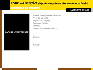 DESCRIÇÃO DO PRODUTO 
Autores: Gary Smalley e John Trent 
Preço de capa: R$ 
Páginas: 262 (inglês) 
Categoria: Família 
Formato: 
Tiragem: (previsão inicial da 1ª) 
Sinopse: 
Autores: 
LIVRO –A BENÇÃO (O poder das palavras abençoadoras na família) 
LANÇAMENTO EM MAIO  
