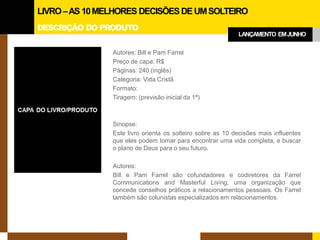 DESCRIÇÃO DO PRODUTO 
LIVRO –AS 10 MELHORES DECISÕES DE UM SOLTEIRO 
LANÇAMENTO EM JUNHO 
Autores: Bill e Pam Farrel 
Preço de capa: R$ 
Páginas: 240 (inglês) 
Categoria: Vida Cristã 
Formato: 
Tiragem: (previsão inicial da 1ª) 
Sinopse: 
Este livro orienta os solteiro sobre as 10 decisões mais influentes que eles podem tomar para encontrar uma vida completa, e buscar o plano de Deus para o seu futuro. 
Autores: 
Bill e Pam Farrel são cofundadores e codiretores da Farrel Communications and Masterful Living, uma organização que concede conselhos práticos a relacionamentos pessoais. Os Farrel também são colunistas especializados em relacionamentos.  