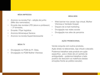 MÍDIA IMPRESSA 
• 
Anúncio na revista Fiel – edição de junho (Mês dos namorados) 
• 
Encarte das revistas LPD (aluno e professor) – 3º trimestre, 
•Encarte / Flyer logística. 
•Anúncio Almanaque Saraiva 
•Anúncio na revista Superinteressante 
MÍDIA TV 
•Divulgação no PGM do Pr. Silas, 
•Divulgação no PGM Mulher Vitoriosa 
MÍDIA WEB 
• 
Web banner nos canais: loja virtual, Mulher Vitoriosa e Verdade Gospel. 
•Disparo de e-mail marketing. 
•Divulgação nas redes sociais 
•Divulgação nos sites de parceiros 
• 
AÇÃO PROMOCIONAL 
Venda conjunta com outros produtos. 
Ação direta no televendas, loja virtual e atacado. 
Podemos trabalhar este produto em ação específica , pois o título dá um sentido de ambiguidade – podemos trabalhar o lado positivo de descobrir os malefícios destas emoções frente ao público secular).  
