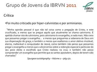 Grupo de Jovens da IBRVN 2011
                                                                                 Jovens

Crítica

 •Foi muito criticado por hiper-calvinistas e por arminianos.
 “Minha opinião pessoal é que não tal coisa como a pregação de Cristo, e este
 crucificado, a menos que se pregue aquilo que atualmente se chama calvinismo. É
 apelido chamar isto de calvinismo, pois calvinismo é o evangelho, e nada mais. Não creio
 que possamos pregar o evangelho... a menos que preguemos a soberania de Deus em
 sua dispensação de graça; e também a menos que exaltemos o amor eletivo imutável,
 eterno, inalterável e conquistador de Jeová; como também não penso que possamos
 pregar o evangelho a menos que o alicercemos sobre a redenção especial e particular do
 seu povo eleito e escolhido que Cristo realizou na cruz; e também não posso
 compreender um evangelho que permite que os santos apostatem, depois de terem sido
 chamados”
                        Spurgeon autobigraphy – Volume 1 – pág 172.
 