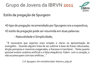 Grupo de Jovens da IBRVN 2011
                                                                         Jovens

Estilo da pregação de Spurgeon

•O tipo de pregação recomendado por Spurgeon era a expositiva;
•O estilo da pregação pode ser resumida em duas palavras:
        - Naturalidade e Simplicidade;
“ É necessário que sejamos mais simples e claros na apresentação do
evangelho... Quando alguém trata de ser sublime à base de frases rebuscadas,
dicção pomposa e maneiras exageradas, o fracasso é inevitável... Tanto quanto
possível evitem oratória artificial e a falsa eloquência. Falem com o coração, e
não se preocupem com tais artifícios...”

                C.H. Spurgeon. Um ministério ideal. Volume 1, pág 18.
 