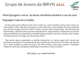 Grupo de Jovens da IBRVN 2011
                                                                                           Jovens


•Para Spurgeon o amor às almas manifesta também o uso de uma
linguagem natural e simples.
 “O amor pelas almas influenciará de vários modos em nosso ministério. Entre outras coisas, nos
 fará simples no falar. Não devo empregar um temo difícil que a alma afligida não possa entender,
 pois ele não consegue transmitir alívio. É bonito construir frases altissonantes, mas não passa de
 divertimento, e não serve para os nossos importantes fins. Alguns tentam impressionar os ouvintes
 pela profundidade dos pensamentos, revelando apego às palavras formosas. Ocultar coisas simples
 em frases obscuras é um jogo, mas não serviço a Deus.”

 “Que jamais alguma capacidade ou aptidão educacional, ou mesmo algum dom natural que
 possuamos seja estorvo à compreensão do povo naquilo que transmitimos. Que Deus não permita
 que a nossa erudição ou estilo obscureça a luz; Pelo contrário, que sempre usemos a linguagem
 singela de modo que o evangelho resplandeça livremente em nosso ministério.”


                               Ibid. pág 91 e 47, respectivamente.
 