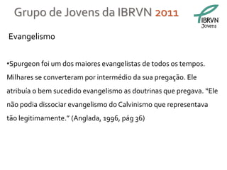 Grupo de Jovens da IBRVN 2011
                                                              Jovens

Evangelismo


•Spurgeon foi um dos maiores evangelistas de todos os tempos.
Milhares se converteram por intermédio da sua pregação. Ele
atribuía o bem sucedido evangelismo as doutrinas que pregava. “Ele
não podia dissociar evangelismo do Calvinismo que representava
tão legitimamente.” (Anglada, 1996, pág 36)
 