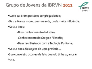 Grupo de Jovens da IBRVN 2011
                                                           Jovens


•Avô e pai eram pastores congregacionais;
•De 1 a 6 anos morou com os avós, onde muita influência.
•Aos 10 anos:
        -Bom conhecimento do Latim;
        -Conhecimento do Grego e Filosofia;
        -Bem familiarizado com a Teologia Puritana;
•Aos 10 anos, foi objeto de uma profecia...
•Sua conversão ocorreu de fato quando tinha 15 anos e
meio.
 