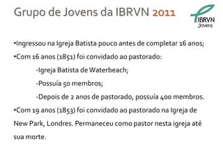 Grupo de Jovens da IBRVN 2011
                                                              Jovens



•Ingressou na Igreja Batista pouco antes de completar 16 anos;
•Com 16 anos (1851) foi convidado ao pastorado:
       -Igreja Batista de Waterbeach;
       -Possuía 50 membros;
       -Depois de 2 anos de pastorado, possuía 400 membros.
•Com 19 anos (1853) foi convidado ao pastorado na Igreja de
New Park, Londres. Permaneceu como pastor nesta igreja até
sua morte.
 
