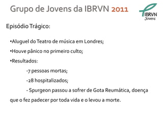 Grupo de Jovens da IBRVN 2011
                                                          Jovens

Episódio Trágico:

 •Aluguel do Teatro de música em Londres;
 •Houve pânico no primeiro culto;
 •Resultados:
        -7 pessoas mortas;
        -28 hospitalizados;
        - Spurgeon passou a sofrer de Gota Reumática, doença
 que o fez padecer por toda vida e o levou a morte.
 