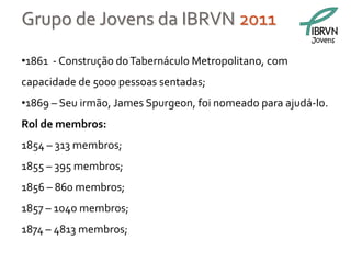 Grupo de Jovens da IBRVN 2011
                                                         Jovens


•1861 - Construção do Tabernáculo Metropolitano, com
capacidade de 5000 pessoas sentadas;
•1869 – Seu irmão, James Spurgeon, foi nomeado para ajudá-lo.
Rol de membros:
1854 – 313 membros;
1855 – 395 membros;
1856 – 860 membros;
1857 – 1040 membros;
1874 – 4813 membros;
 