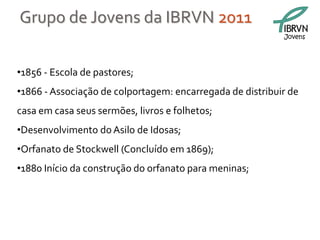 Grupo de Jovens da IBRVN 2011
                                                           Jovens




•1856 - Escola de pastores;
•1866 - Associação de colportagem: encarregada de distribuir de
casa em casa seus sermões, livros e folhetos;
•Desenvolvimento do Asilo de Idosas;
•Orfanato de Stockwell (Concluído em 1869);
•1880 Início da construção do orfanato para meninas;
 