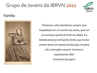 Grupo de Jovens da IBRVN 2011
                                                          Jovens

Família

                “Fazíamos cultos domésticos sempre; quer
              hospedados em um rancho nas serras, quer em
               um suntuoso quarto de hotel na cidade. E a
              bendita presença do Espírito Santo, que muitos
              crentes dizem ser impossível alcançar, era para
                   nós a atmosfera natural. Vivíamos e
                           respirávamos nEle”
                           Susannah Spurgeon
 