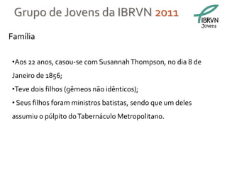 Grupo de Jovens da IBRVN 2011
                                                             Jovens

Família

•Aos 22 anos, casou-se com Susannah Thompson, no dia 8 de
Janeiro de 1856;
•Teve dois filhos (gêmeos não idênticos);
• Seus filhos foram ministros batistas, sendo que um deles
assumiu o púlpito do Tabernáculo Metropolitano.
 