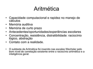 Aritmética
• Capacidade computacional e rapidez no manejo de
cálculos
• Memória auditiva
• Memória de curto prazo
• Antecedentes/oportunidades/experiências escolares
• Concentração, resistência, distratibilidade: raciocínio
lógico, abstração
• Contato com a realidade.
• O subteste de Aritmética foi inserido nas escalas Wechsler pelo
bom nível de correlação existente entre o raciocínio aritmético e a
inteligência geral.
 