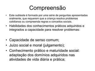 Compreensão
• Este subteste é formado por uma série de perguntas apresentadas
oralmente, que requerem que a criança resolva problemas
cotidianos ou compreenda regras e conceitos sociais.
• Habilidades dos conhecimentos práticos adquiridos e
integrados a capacidade para resolver problemas:
• Capacidade de senso comum;
• Juízo social e moral (julgamento);
• Conhecimento prático e maturidade social:
adaptação dos domínios adquiridos nas
atividades de vida diária e prática;
 