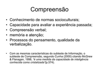Compreensão
• Conhecimento de normas socioculturais;
• Capacidade para avaliar a experiência passada;
• Compreensão verbal;
• memória e atenção;
• Processos do pensamento, qualidade da
verbalização.
• Com as mesmas características do subteste de Informação, o
subteste de Compreensão, segundo Cunha (2000) citando McGrew
& Flanagan, 1998, “é uma medida da capacidade de inteligência
conhecida como cristalizada”(p.574).
 