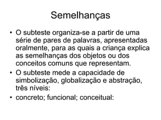 Semelhanças
• O subteste organiza-se a partir de uma
série de pares de palavras, apresentadas
oralmente, para as quais a criança explica
as semelhanças dos objetos ou dos
conceitos comuns que representam.
• O subteste mede a capacidade de
simbolização, globalização e abstração,
três níveis:
• concreto; funcional; conceitual:
 