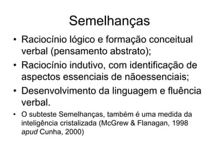 Semelhanças
• Raciocínio lógico e formação conceitual
verbal (pensamento abstrato);
• Raciocínio indutivo, com identificação de
aspectos essenciais de nãoessenciais;
• Desenvolvimento da linguagem e fluência
verbal.
• O subteste Semelhanças, também é uma medida da
inteligência cristalizada (McGrew & Flanagan, 1998
apud Cunha, 2000)
 