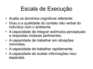 Escala de Execução
• Avalia os domínios cognitivos referente:
• Grau e a qualidade do contato não verbal do
indivíduo com o ambiente.
• A capacidade de integrar estímulos perceptuais
e respostas motaras pertinentes.
• A capacidade de trabalhar em situações
concretas.
• A capacidade de trabalhar rapidamente.
• A capacidade de avaliar informações viso-
espaciais.
 