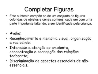 Completar Figuras
• Este subteste compõe-se de um conjunto de figuras
coloridas de objetos e cenas comuns, cada um com uma
parte importante faltando, a ser identificada pela criança.
• Avalia:
• Reconhecimento e memória visual, organização
e raciocínio;
• Interesse e atenção ao ambiente,
concentração e percepção das relações
todoparte;
• Discriminação de aspectos essenciais de não-
essenciais.
 