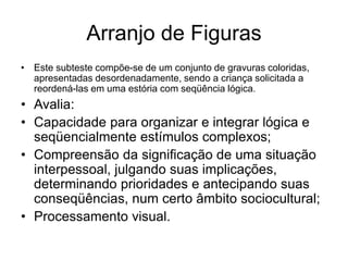 Arranjo de Figuras
• Este subteste compõe-se de um conjunto de gravuras coloridas,
apresentadas desordenadamente, sendo a criança solicitada a
reordená-las em uma estória com seqüência lógica.
• Avalia:
• Capacidade para organizar e integrar lógica e
seqüencialmente estímulos complexos;
• Compreensão da significação de uma situação
interpessoal, julgando suas implicações,
determinando prioridades e antecipando suas
conseqüências, num certo âmbito sociocultural;
• Processamento visual.
 