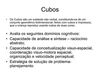 Cubos
• Os Cubos são um subteste não verbal, constituindo-se de um
conjunto geométrico bidimensional, feitos com cubos e impressos,
que a criança reproduz usando cubos de duas cores.
• Avalia os seguintes domínios cognitivos:
• Capacidade de análise e síntese – raciocínio
abstrato;
• Capacidade de conceitualização visuo-espacial,
coordenação visuo-motora espacial,
organização e velocidade perceptual;
• Estratégia de solução de problema-
planejamento.
 