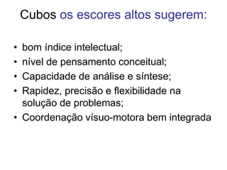 Cubos os escores altos sugerem:
• bom índice intelectual;
• nível de pensamento conceitual;
• Capacidade de análise e síntese;
• Rapidez, precisão e flexibilidade na
solução de problemas;
• Coordenação vísuo-motora bem integrada
 